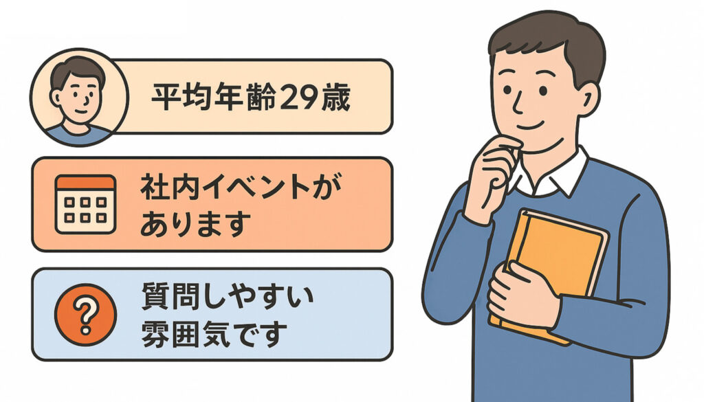 「平均年齢29歳」「社内イベントがあります」「質問しやすい雰囲気です」などの情報を載せると、職場の雰囲気が伝わりやすくなります。